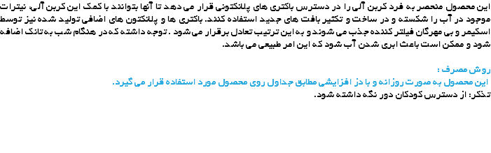 این محصول منحصر به فرد کربن آلی را در دسترس باکتری های پلانکتونی قرار می دهد تا آنها بتوانند با کمک این کربن آلی، نیترات موجود در آب را شکسته و در ساخت و تکثیر بافت های جدید استفاده کنند. باکتری ها و پلانکتون های اضافی تولید شده نیز توسط اسکیمر و بی مهرگان فیلتر کننده جذب می شوند و به این ترتیب تعادل برقرار می شود . توجه داشته که در هنگام شب به تانک اضافه شود و ممکن است باعث ابری شدن آب شود که این امر طبیعی می باشد. روش مصرف : این محصول به صورت روزانه و با دز افزایشی مطابق جداول روی محصول مورد استفاده قرار می گیرد.
تذکر: از دسترس کودکان دور نگه داشته شود. 