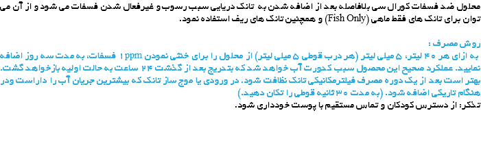 محلول ضد فسفات کورال سی بلافاصله بعد از اضافه شدن به تانک دریایی سبب رسوب و غیرفعال شدن فسفات می شود و از آن می توان برای تانک های فقط ماهی (Fish Only) و همچنین تانک های ریف استفاده نمود. روش مصرف : به ازای هر 40 لیتر، 5 میلی لیتر (هر درب قوطی 5 میلی لیتر) از محلول را برای خنثی نمودن 1ppm فسفات، به مدت سه روز اضافه نمایید. عملکرد صحیح این محصول سبب کدورت آب خواهد شد که بتدریج بعد از گذشت 24 ساعت به حالت اولیه بازخواهد گشت. بهتر است بعد از یک دوره مصرف فیلترمکانیکی تانک نظافت شود. در ورودی یا موج ساز تانک که بیشترین جریان آب را داراست ودر هنگام تاریکی اضافه شود. (به مدت 30 ثانیه قوطی را تکان دهید.)
تذکر: از دسترس کودکان و تماس مستقیم با پوست خودداری شود. 