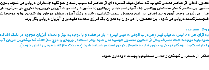 محلول کاملی از عناصر معدنی کمیاب، که شامل طیف گسترده ای از عناصر که سبب رشد و نمو کلیه جانداران دریایی می شود. بدون حضور این عناصر که در ساختمان ویتامین ها ، آمینو اسیدها و پروتئین ها حضور دارند، حیات آبزیان دریایی به تدریج در معرض خطر قرار می گیرد. وجود آهن و ید اضافی در این محصول سبب شادابی، رشد و رنگ آمیزی بیشتر مرجان ها، شقایق ها و موجودات فتوسنتزکننده دریایی می شود. این محصول را می توان به عنوان یک انرژی دهنده مفید برای آبزیان دریایی بکار برد. روش مصرف :
به ازای هر 80 لیتر، 5 میلی لیتر (هر درب قوطی 5 میلی لیتر) 2 بار درهفته و با توجه به نیاز و تعداد آبزیان موجود در تانک اضافه شود.باید توجه داشت مصرف بیش از حداین محصول توصیه نمی شود.بهتر است در ورودی یا موج ساز تانک که بیشترین جریان آب را داراست ودر هنگام تاریکی و بدون نیاز به خاموش کردن اسکیمر،اضافه شود.(به مدت 30 ثانیه قوطی را تکان دهید). تذکر: از دسترس کودکان و تماس مستقیم با پوست خودداری شود. 