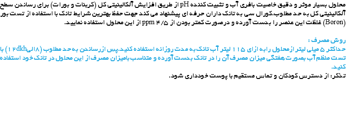 محلول بسیار موثر و دقیق خاصیت بافری آب و تثبیت کننده pH از طریق افزایش آلکالینیتی کل (کربنات و بورات) برای رساندن سطح آلکالینیتی کل به حد مطلوب.کورال سی به تانک داران حرفه ای پیشنهاد می کند جهت حفظ بهترین شرایط تانک با استفاده از تست بور (Boron) غلظت این عنصر را بدست آورده و درصورت کمتر بودن از ppm 4/5 از این محلول استفاده نمایید. روش مصرف :
حداکثر 5 میلی لیتر ازمحلول رابه ازای 115 لیتر آب تانک به مدت روزانه استفاده کنید.پس ازرساندن به حد مطلوب (8الی12dkh) با تست منظم آب بصورت هفتگی میزان مصرف آن را در تانک بدست آورده و متناسب بامیزان مصرف از این محلول در تانک خود استفاده کنید.
تذکر: از دسترس کودکان و تماس مستقیم با پوست خودداری شود. 