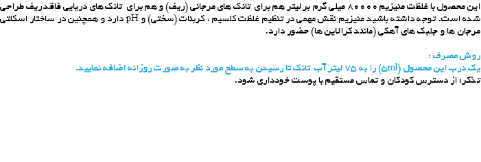این محصول با غلظت منیزیم 80000 میلی گرم بر لیتر هم برای تانک های مرجانی (ریف) و هم برای تانک های دریایی فاقد ریف طراحی شده است. توجه داشته باشید منیزیم نقش مهمی در تنظیم غلظت کلسیم ، کربنات (سختی) و pH دارد و همچنین در ساختار اسکلتی مرجان ها و جلبک های آهکی (مانند کرالاین ها) حضور دارد. روش مصرف :
یک درب این محصول (5ml) را به 75 لیتر آب تانک تا رسیدن به سطح مورد نظر به صورت روزانه اضافه نمایید.
تذکر: از دسترس کودکان و تماس مستقیم با پوست خودداری شود. 
