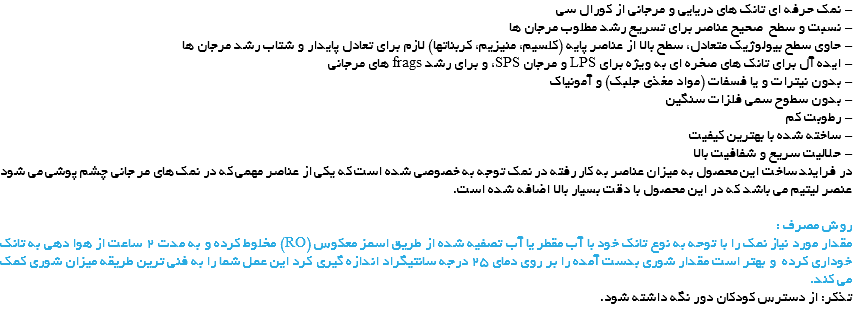 - نمک حرفه ای تانک های دریایی و مرجانی از کورال سی
- نسبت و سطح صحیح عناصر برای تسریع رشد مطلوب مرجان ها
- حاوی سطح بیولوژیک متعادل، سطح بالا از عناصر پایه (کلسیم، منیزیم، کربناتها) لازم برای تعادل پایدار و شتاب رشد مرجان ها
- ایده آل برای تانک های صخره ای به ویژه برای LPS و مرجان SPS، و برای رشد frags های مرجانی
- بدون نیترات و یا فسفات (مواد مغذی جلبک) و آمونیاک
- بدون سطوح سمی فلزات سنگین
- رطوبت کم
- ساخته شده با بهترین کیفیت
- حلالیت سریع و شفافیت بالا
در فرایند ساخت این محصول به میزان عناصر به کار رفته در نمک توجه به خصوصی شده است که یکی از عناصر مهمی که در نمک های مر جانی چشم پوشی می شود عنصر لیتیم می باشد که در این محصول با دقت بسیار بالا اضافه شده است. روش مصرف :
مقدار مورد نیاز نمک را با توحه به نوع تانک خود با آب مقطر یا آب تصفیه شده از طریق اسمز معکوس (RO) مخلوط کرده و به مدت 2 ساعت از هوا دهی به تانک خوداری کرده و بهتر است مقدار شوری بدست آمده را بر روی دمای 25 درجه سانتیگراد اندازه گیری کرد این عمل شما را به فنی ترین طریقه میزان شوری کمک می کند.
تذکر: از دسترس کودکان دور نگه داشته شود.
