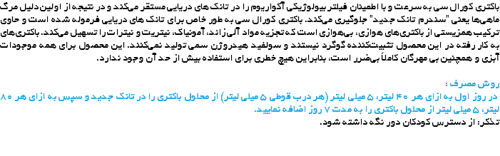 باکتری کورال سی به سرعت و با اطمینان فیلتر بیولوژیکی آکواریوم را در تانک های دریایی مستقر می‌کند و در نتیجه از اولین دلیل مرگ ماهی‌ها یعنی "سندرم تانک جدید" جلوگیری می‌کند. باکتری کورال سی به طور خاص برای تانک های دریایی فرموله شده است و حاوی ترکیب همزیستی از باکتری‌های هوازی، بی‌هوازی است که تجزیه مواد آلی زائد، آمونیاک، نیتریت و نیترات را تسهیل می‌کند. باکتری‌های به کار رفته در این محصول تثبیت‌کننده گوگرد نیستند و سولفید هیدروژن سمی تولید نمی‌کنند. این محصول برای همه موجودات آبزی و همچنین بی مهرگان کاملاً بی‌ضرر است، بنابراین هیچ خطری برای استفاده بیش از حد آن وجود ندارد. روش مصرف : در روز اول به ازای هر 40 لیتر، 5 میلی لیتر (هر درب قوطی 5 میلی لیتر) از محلول باکتری را در تانک جدید و سپس به ازای هر 80 لیتر، 5 میلی لیتر از محلول باکتری را به مدت 7 روز اضافه نمایید.
تذکر: از دسترس کودکان دور نگه داشته شود. 